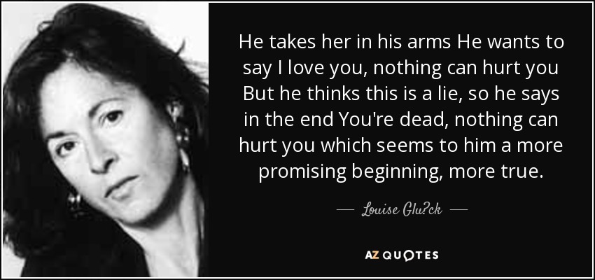 He takes her in his arms He wants to say I love you, nothing can hurt you But he thinks this is a lie, so he says in the end You're dead, nothing can hurt you which seems to him a more promising beginning, more true. - Louise Glück