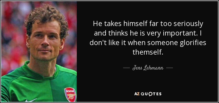 He takes himself far too seriously and thinks he is very important. I don't like it when someone glorifies themself. - Jens Lehmann
