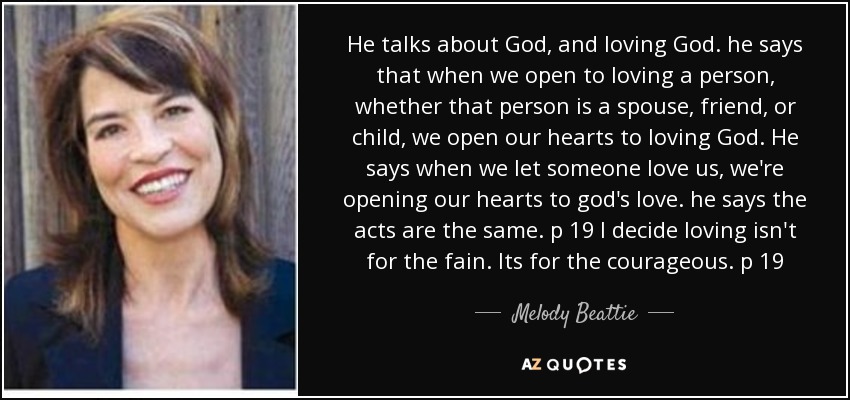 He talks about God, and loving God. he says that when we open to loving a person, whether that person is a spouse, friend, or child, we open our hearts to loving God. He says when we let someone love us, we're opening our hearts to god's love. he says the acts are the same. p 19 I decide loving isn't for the fain. Its for the courageous. p 19 - Melody Beattie