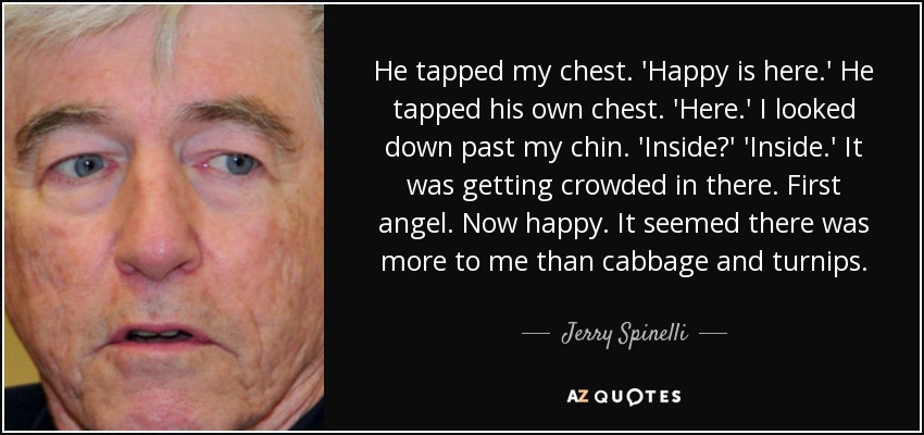 He tapped my chest. 'Happy is here.' He tapped his own chest. 'Here.' I looked down past my chin. 'Inside?' 'Inside.' It was getting crowded in there. First angel. Now happy. It seemed there was more to me than cabbage and turnips. - Jerry Spinelli