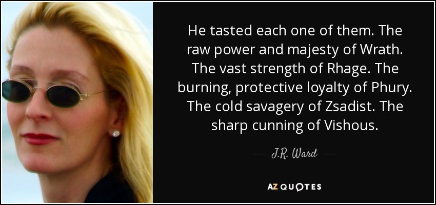 He tasted each one of them. The raw power and majesty of Wrath. The vast strength of Rhage. The burning, protective loyalty of Phury. The cold savagery of Zsadist. The sharp cunning of Vishous. - J.R. Ward
