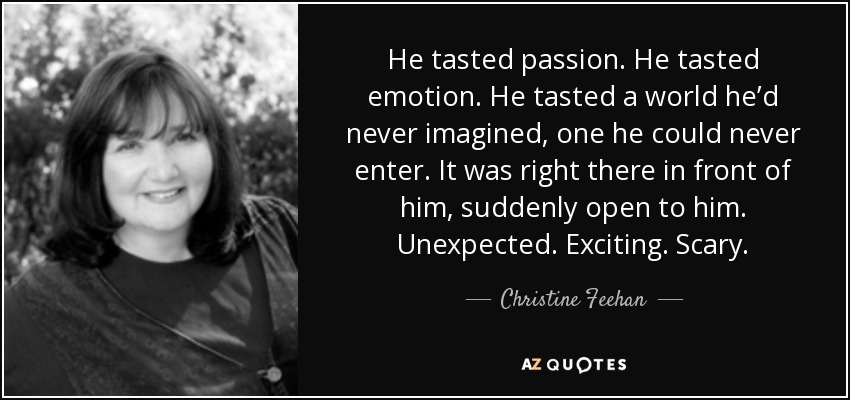 He tasted passion. He tasted emotion. He tasted a world he’d never imagined, one he could never enter. It was right there in front of him, suddenly open to him. Unexpected. Exciting. Scary. - Christine Feehan