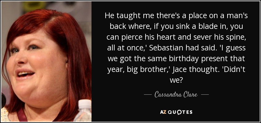 He taught me there's a place on a man's back where, if you sink a blade in, you can pierce his heart and sever his spine, all at once,' Sebastian had said. 'I guess we got the same birthday present that year, big brother,' Jace thought. 'Didn't we? - Cassandra Clare