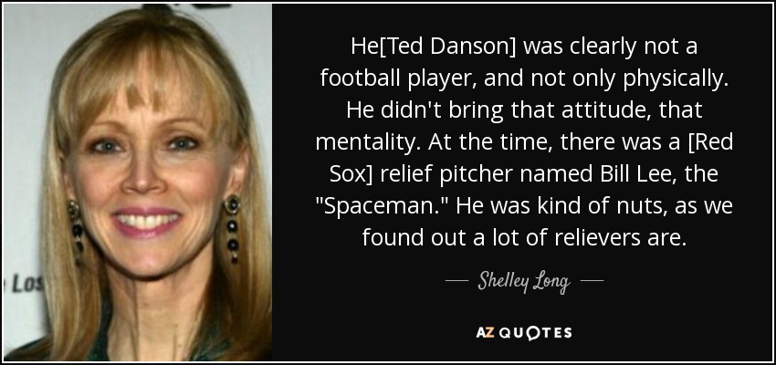 He[Ted Danson] was clearly not a football player, and not only physically. He didn't bring that attitude, that mentality. At the time, there was a [Red Sox] relief pitcher named Bill Lee, the 