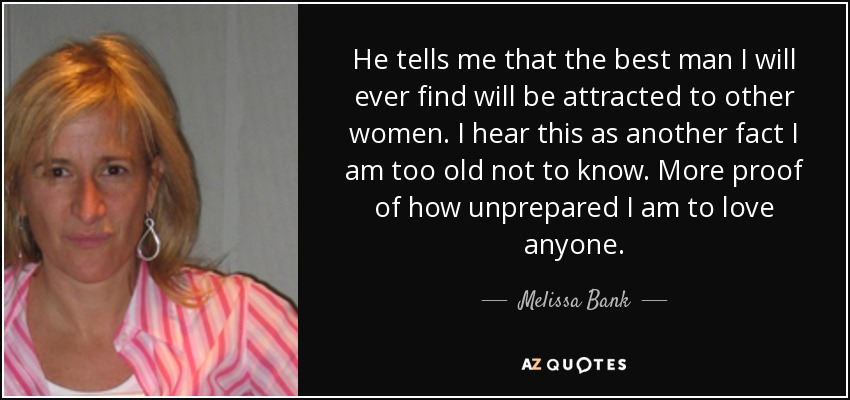 He tells me that the best man I will ever find will be attracted to other women. I hear this as another fact I am too old not to know. More proof of how unprepared I am to love anyone. - Melissa Bank