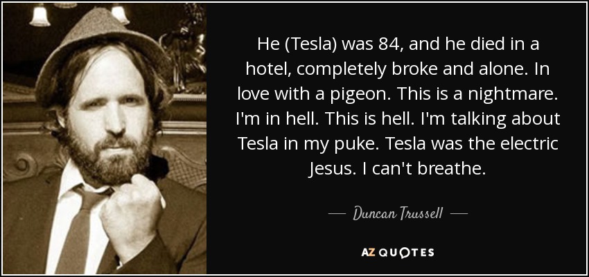 He (Tesla) was 84, and he died in a hotel, completely broke and alone. In love with a pigeon. This is a nightmare. I'm in hell. This is hell. I'm talking about Tesla in my puke. Tesla was the electric Jesus. I can't breathe. - Duncan Trussell