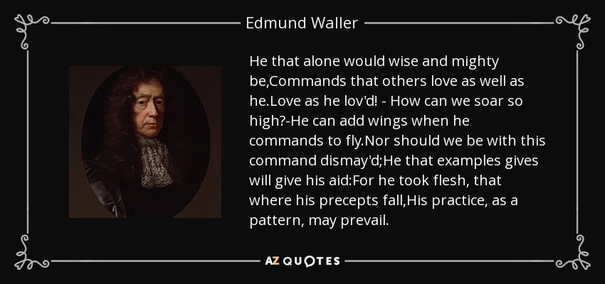 He that alone would wise and mighty be,Commands that others love as well as he.Love as he lov'd! - How can we soar so high?-He can add wings when he commands to fly.Nor should we be with this command dismay'd;He that examples gives will give his aid:For he took flesh, that where his precepts fall,His practice, as a pattern, may prevail. - Edmund Waller