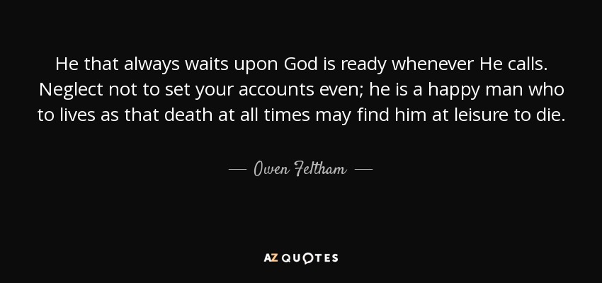 He that always waits upon God is ready whenever He calls. Neglect not to set your accounts even; he is a happy man who to lives as that death at all times may find him at leisure to die. - Owen Feltham