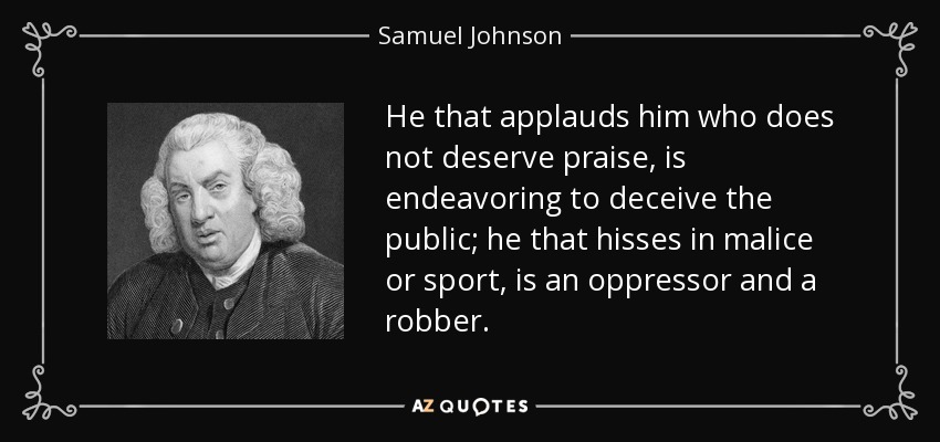 He that applauds him who does not deserve praise, is endeavoring to deceive the public; he that hisses in malice or sport, is an oppressor and a robber. - Samuel Johnson