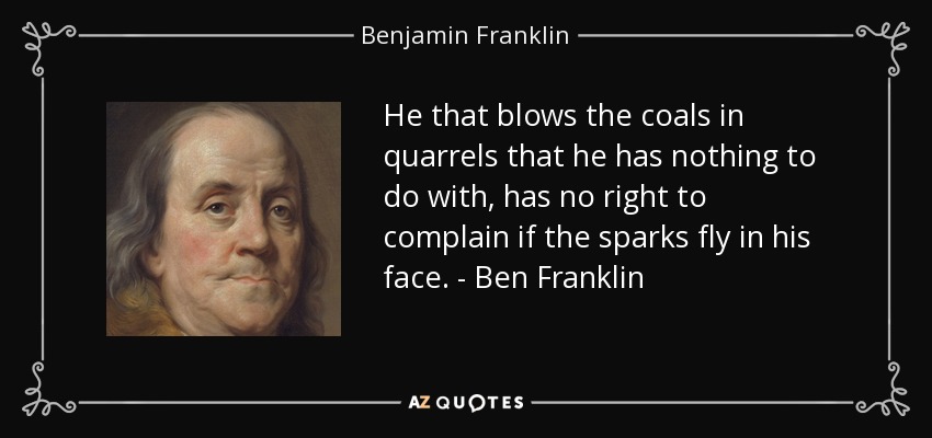 He that blows the coals in quarrels that he has nothing to do with, has no right to complain if the sparks fly in his face. - Ben Franklin - Benjamin Franklin