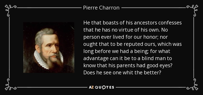 He that boasts of his ancestors confesses that he has no virtue of his own. No person ever lived for our honor; nor ought that to be reputed ours, which was long before we had a being; for what advantage can it be to a blind man to know that his parents had good eyes? Does he see one whit the better? - Pierre Charron