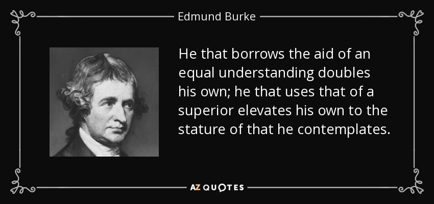 He that borrows the aid of an equal understanding doubles his own; he that uses that of a superior elevates his own to the stature of that he contemplates. - Edmund Burke