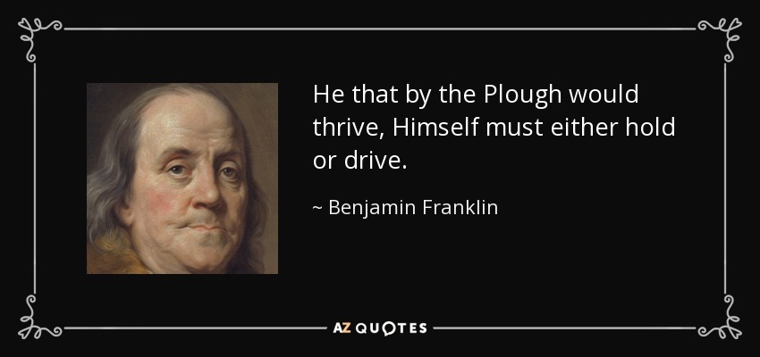 He that by the Plough would thrive, Himself must either hold or drive. - Benjamin Franklin