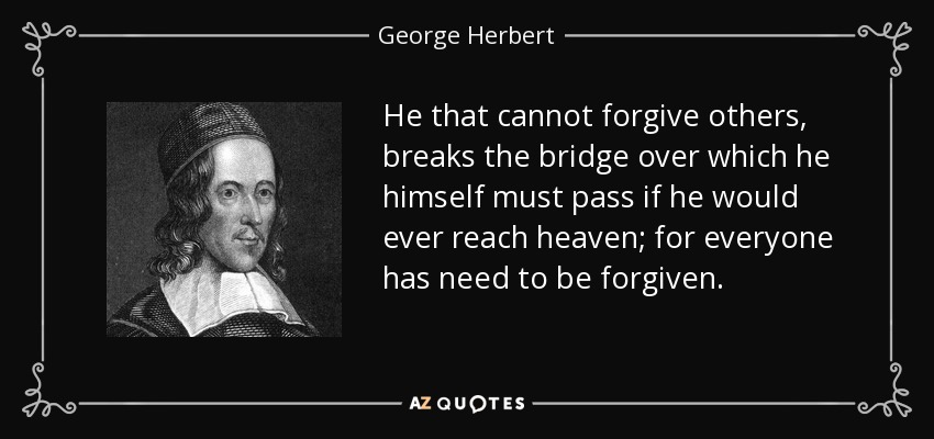 He that cannot forgive others, breaks the bridge over which he himself must pass if he would ever reach heaven; for everyone has need to be forgiven. - George Herbert