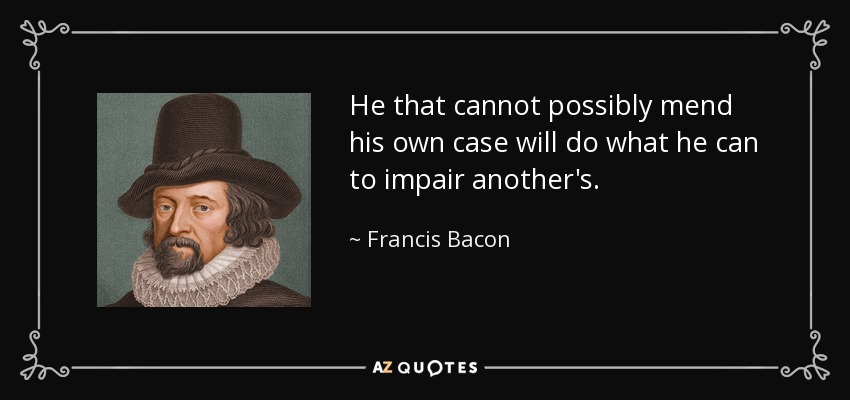 He that cannot possibly mend his own case will do what he can to impair another's. - Francis Bacon