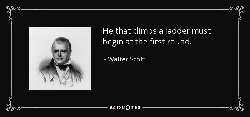 He that climbs a ladder must begin at the first round. - Walter Scott