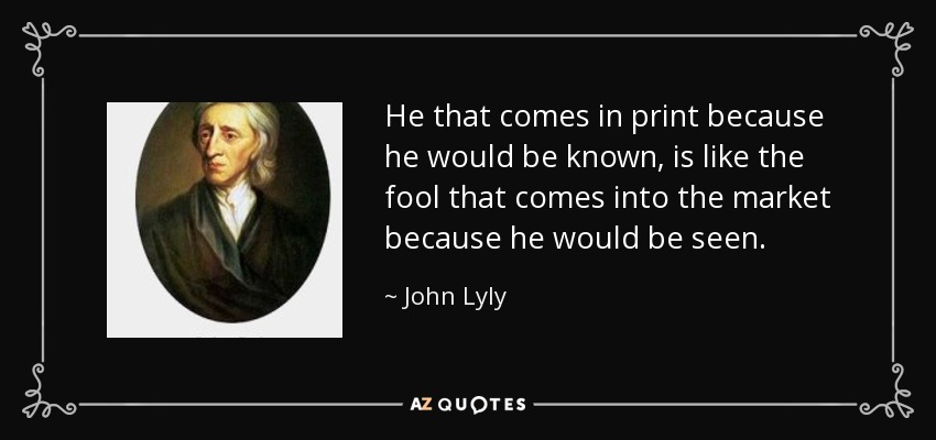 He that comes in print because he would be known, is like the fool that comes into the market because he would be seen. - John Lyly