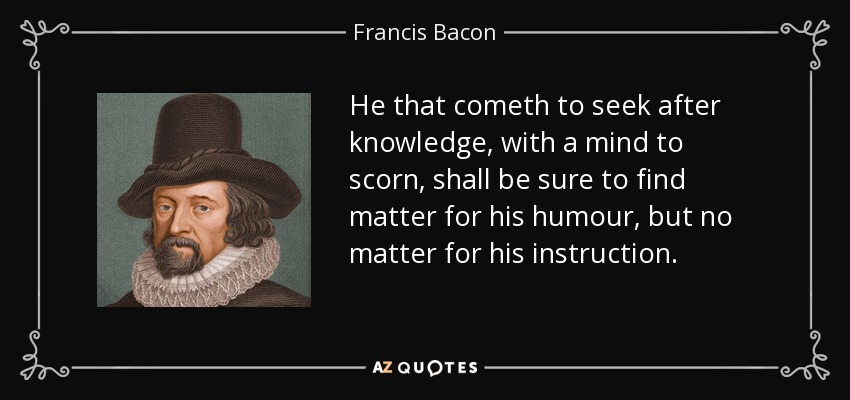 He that cometh to seek after knowledge, with a mind to scorn, shall be sure to find matter for his humour, but no matter for his instruction. - Francis Bacon