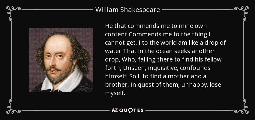 He that commends me to mine own content Commends me to the thing I cannot get. I to the world am like a drop of water That in the ocean seeks another drop, Who, falling there to find his fellow forth, Unseen, inquisitive, confounds himself: So I, to find a mother and a brother, In quest of them, unhappy, lose myself. - William Shakespeare