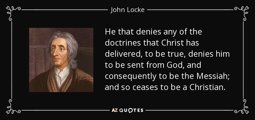 He that denies any of the doctrines that Christ has delivered, to be true, denies him to be sent from God, and consequently to be the Messiah; and so ceases to be a Christian. - John Locke