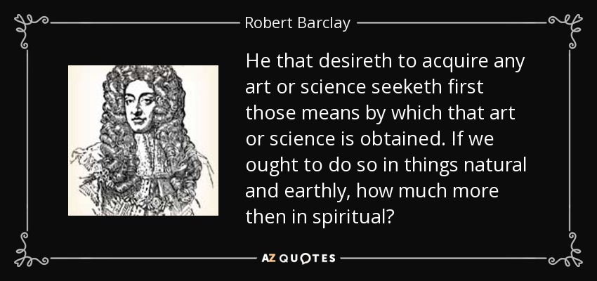 He that desireth to acquire any art or science seeketh first those means by which that art or science is obtained. If we ought to do so in things natural and earthly, how much more then in spiritual? - Robert Barclay