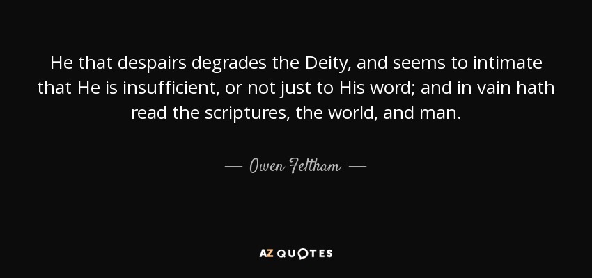 He that despairs degrades the Deity, and seems to intimate that He is insufficient, or not just to His word; and in vain hath read the scriptures, the world, and man. - Owen Feltham
