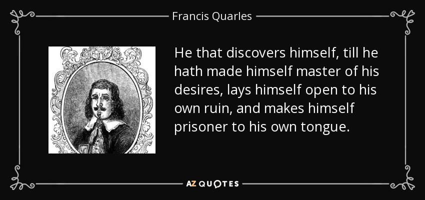 He that discovers himself, till he hath made himself master of his desires, lays himself open to his own ruin, and makes himself prisoner to his own tongue. - Francis Quarles
