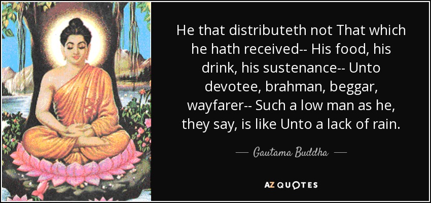He that distributeth not That which he hath received-- His food, his drink, his sustenance-- Unto devotee, brahman, beggar, wayfarer-- Such a low man as he, they say, is like Unto a lack of rain. - Gautama Buddha