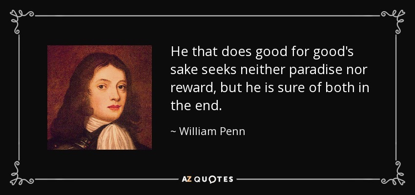 He that does good for good's sake seeks neither paradise nor reward, but he is sure of both in the end. - William Penn