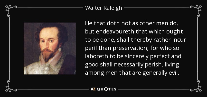 He that doth not as other men do, but endeavoureth that which ought to be done, shall thereby rather incur peril than preservation; for who so laboreth to be sincerely perfect and good shall necessarily perish, living among men that are generally evil. - Walter Raleigh