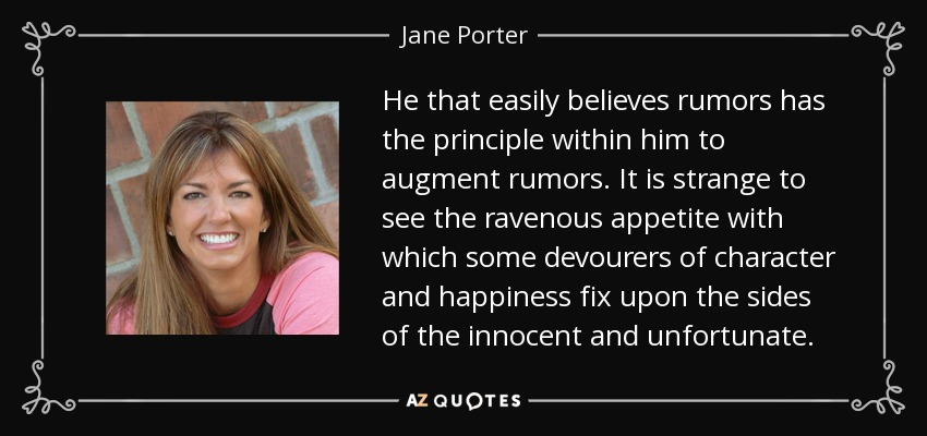 He that easily believes rumors has the principle within him to augment rumors. It is strange to see the ravenous appetite with which some devourers of character and happiness fix upon the sides of the innocent and unfortunate. - Jane Porter