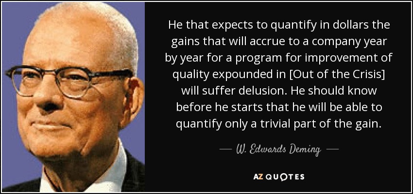 He that expects to quantify in dollars the gains that will accrue to a company year by year for a program for improvement of quality expounded in [Out of the Crisis] will suffer delusion. He should know before he starts that he will be able to quantify only a trivial part of the gain. - W. Edwards Deming
