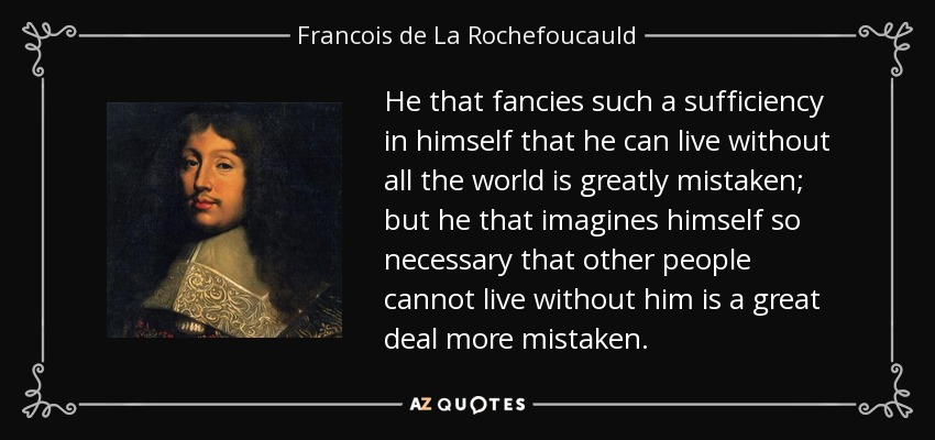 He that fancies such a sufficiency in himself that he can live without all the world is greatly mistaken; but he that imagines himself so necessary that other people cannot live without him is a great deal more mistaken. - Francois de La Rochefoucauld