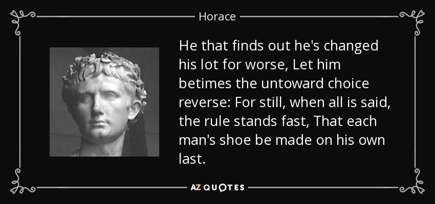 He that finds out he's changed his lot for worse, Let him betimes the untoward choice reverse: For still, when all is said, the rule stands fast, That each man's shoe be made on his own last. - Horace