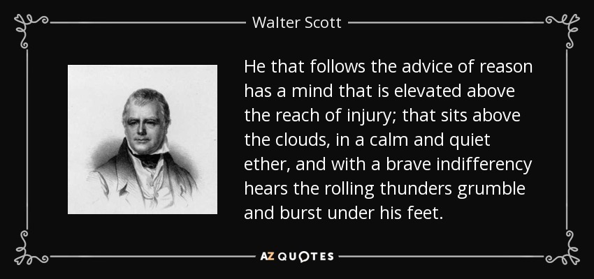 He that follows the advice of reason has a mind that is elevated above the reach of injury; that sits above the clouds, in a calm and quiet ether, and with a brave indifferency hears the rolling thunders grumble and burst under his feet. - Walter Scott
