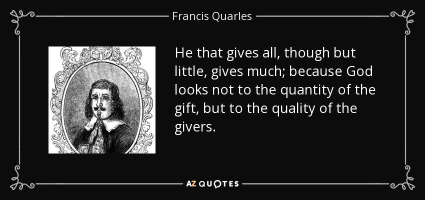 He that gives all, though but little, gives much; because God looks not to the quantity of the gift, but to the quality of the givers. - Francis Quarles