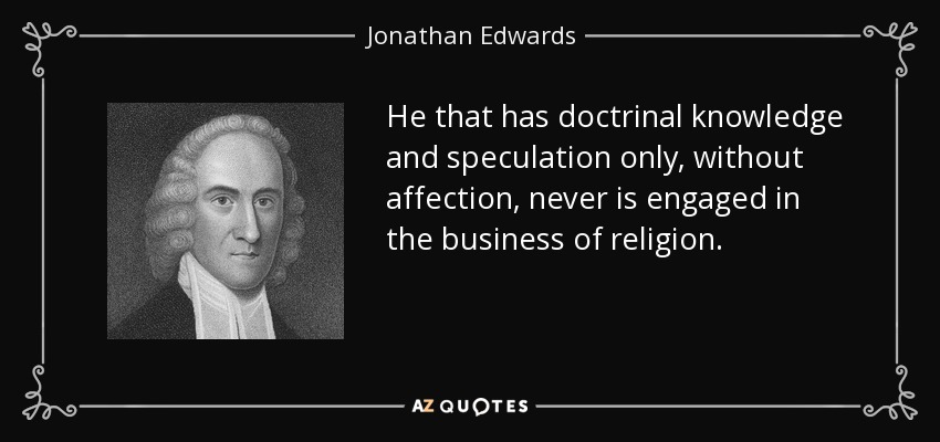 He that has doctrinal knowledge and speculation only, without affection, never is engaged in the business of religion. - Jonathan Edwards