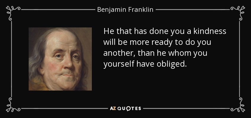 He that has done you a kindness will be more ready to do you another, than he whom you yourself have obliged. - Benjamin Franklin