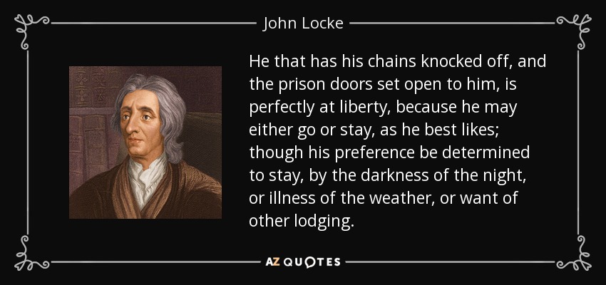 He that has his chains knocked off, and the prison doors set open to him, is perfectly at liberty, because he may either go or stay, as he best likes; though his preference be determined to stay, by the darkness of the night, or illness of the weather, or want of other lodging. - John Locke