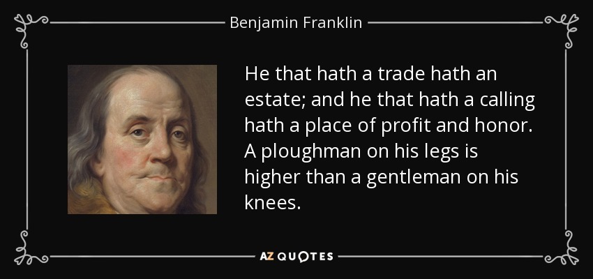 He that hath a trade hath an estate; and he that hath a calling hath a place of profit and honor. A ploughman on his legs is higher than a gentleman on his knees. - Benjamin Franklin