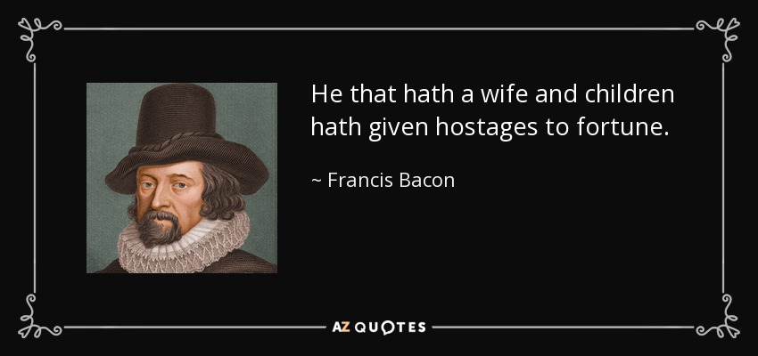 He that hath a wife and children hath given hostages to fortune. - Francis Bacon
