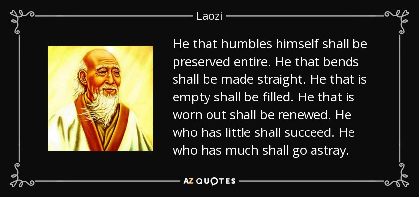 He that humbles himself shall be preserved entire. He that bends shall be made straight. He that is empty shall be filled. He that is worn out shall be renewed. He who has little shall succeed. He who has much shall go astray. - Laozi