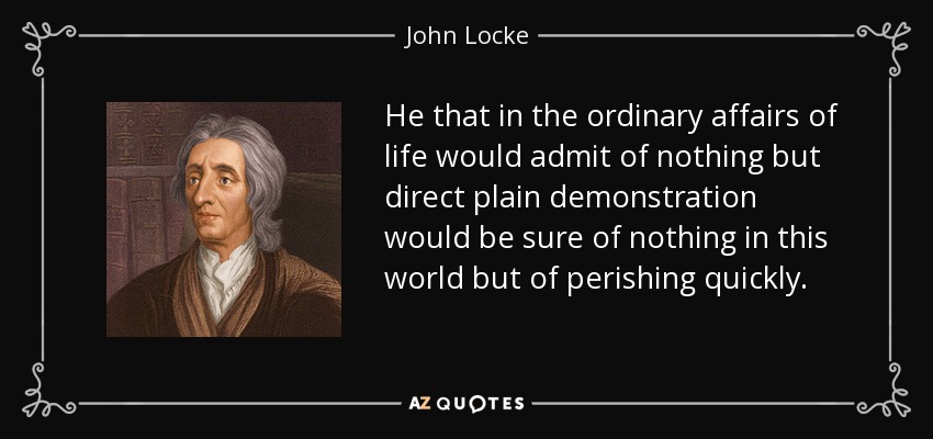He that in the ordinary affairs of life would admit of nothing but direct plain demonstration would be sure of nothing in this world but of perishing quickly. - John Locke