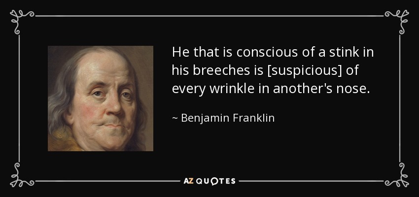 He that is conscious of a stink in his breeches is [suspicious] of every wrinkle in another's nose. - Benjamin Franklin