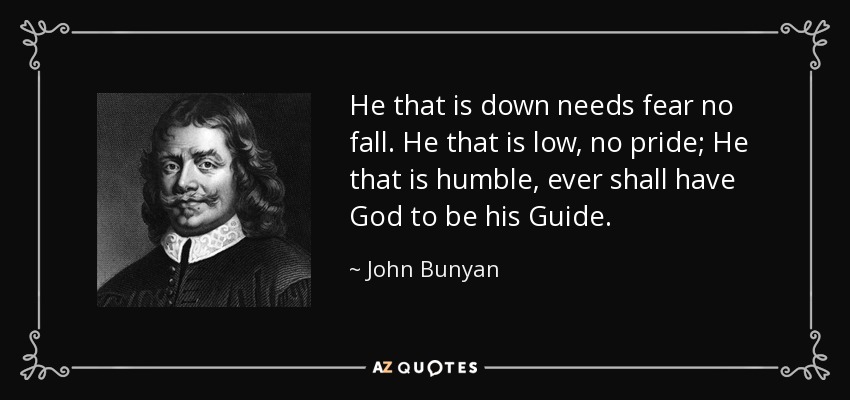 He that is down needs fear no fall. He that is low, no pride; He that is humble, ever shall have God to be his Guide. - John Bunyan