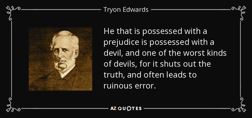 He that is possessed with a prejudice is possessed with a devil, and one of the worst kinds of devils, for it shuts out the truth, and often leads to ruinous error. - Tryon Edwards