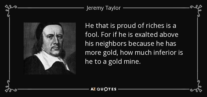 He that is proud of riches is a fool. For if he is exalted above his neighbors because he has more gold, how much inferior is he to a gold mine. - Jeremy Taylor