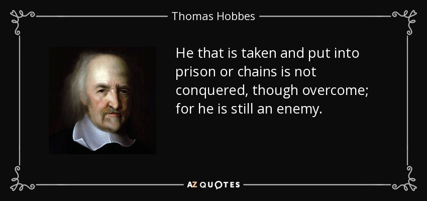 He that is taken and put into prison or chains is not conquered, though overcome; for he is still an enemy. - Thomas Hobbes