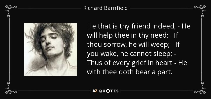 He that is thy friend indeed, - He will help thee in thy need: - If thou sorrow, he will weep; - If you wake, he cannot sleep; - Thus of every grief in heart - He with thee doth bear a part. - Richard Barnfield