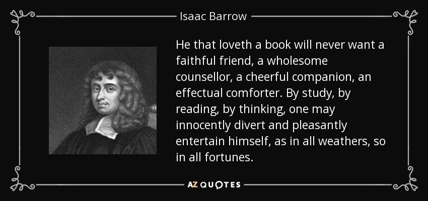 He that loveth a book will never want a faithful friend, a wholesome counsellor, a cheerful companion, an effectual comforter. By study, by reading, by thinking, one may innocently divert and pleasantly entertain himself, as in all weathers, so in all fortunes. - Isaac Barrow